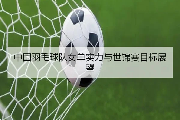 中国羽毛球队女单实力与世锦赛目标展望 | PG